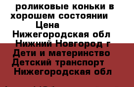 роликовые коньки в хорошем состоянии. › Цена ­ 1 200 - Нижегородская обл., Нижний Новгород г. Дети и материнство » Детский транспорт   . Нижегородская обл.